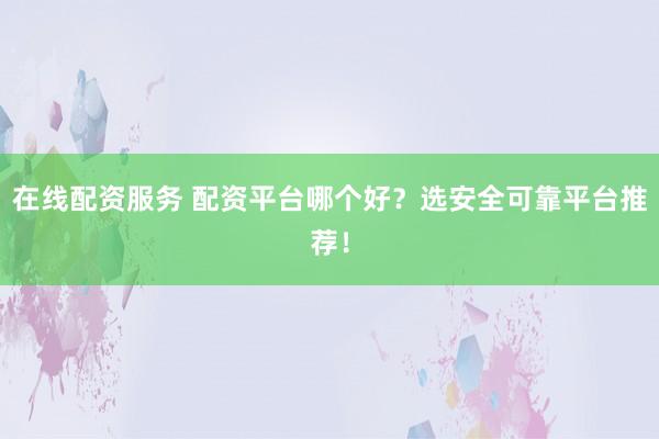 在线配资服务 配资平台哪个好？选安全可靠平台推荐！