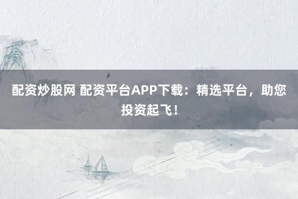 配资炒股网 配资平台APP下载：精选平台，助您投资起飞！