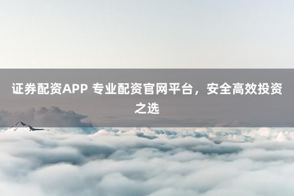证券配资APP 专业配资官网平台，安全高效投资之选