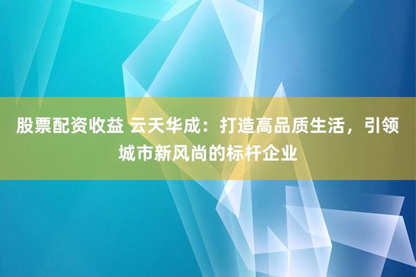股票配资收益 云天华成:打造高品质生活,引领城市新风尚的标杆企业