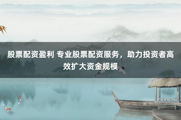 股票配资盈利 专业股票配资服务,助力投资者高效扩大资金规模