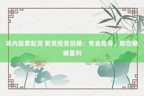 场内股票配资 期货投资投顾:专业指导,助您稳健盈利