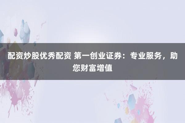 配资炒股优秀配资 第一创业证券:专业服务,助您财富增值
