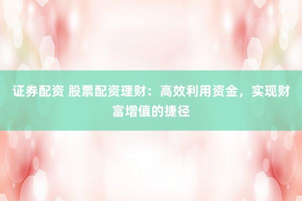 证券配资 股票配资理财：高效利用资金，实现财富增值的捷径