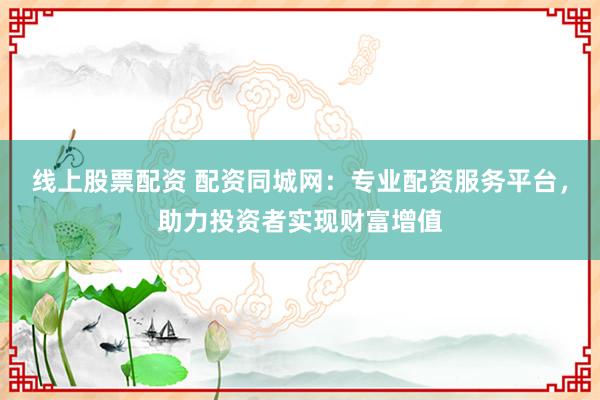 线上股票配资 配资同城网:专业配资服务平台,助力投资者实现财富增值