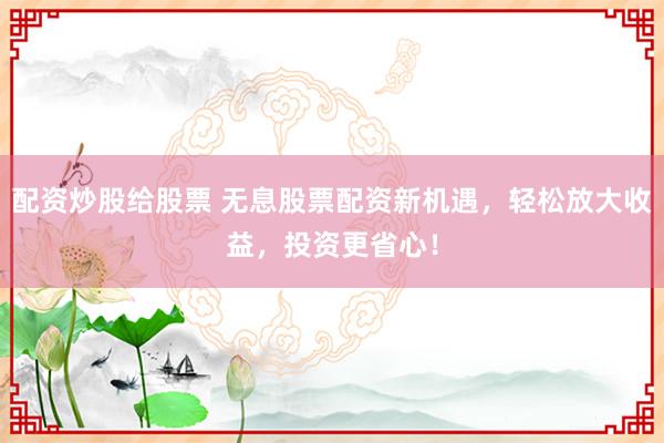 配资炒股给股票 无息股票配资新机遇，轻松放大收益，投资更省心！