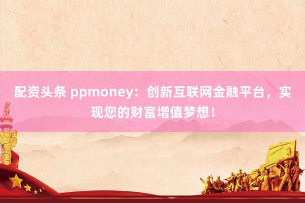 配资头条 ppmoney：创新互联网金融平台，实现您的财富增值梦想！