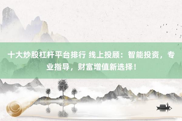 十大炒股杠杆平台排行 线上投顾：智能投资，专业指导，财富增值新选择！