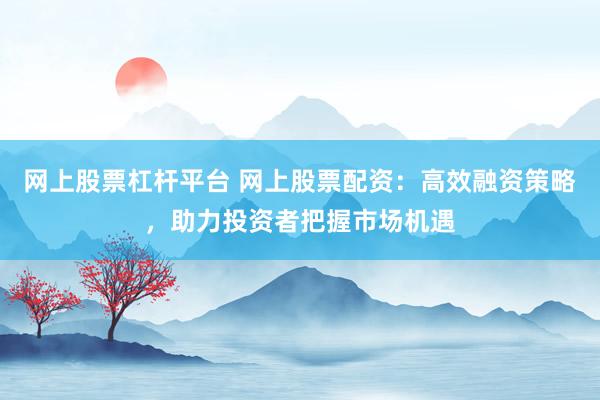 网上股票杠杆平台 网上股票配资：高效融资策略，助力投资者把握市场机遇