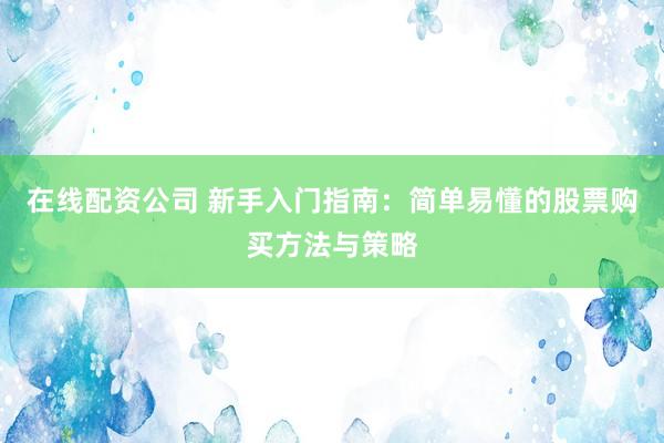 在线配资公司 新手入门指南：简单易懂的股票购买方法与策略