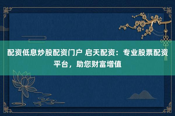 配资低息炒股配资门户 启天配资:专业股票配资平台,助您财富增值