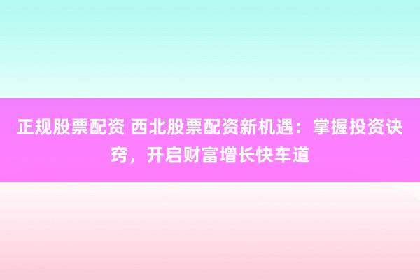 正规股票配资 西北股票配资新机遇:掌握投资诀窍,开启财富增长快车道