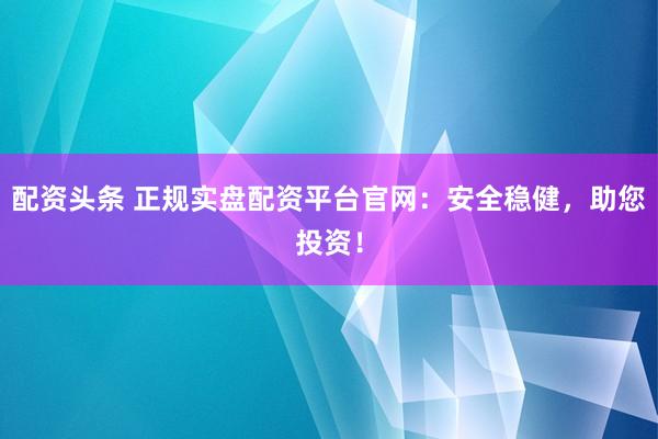 配资头条 正规实盘配资平台官网：安全稳健，助您投资！