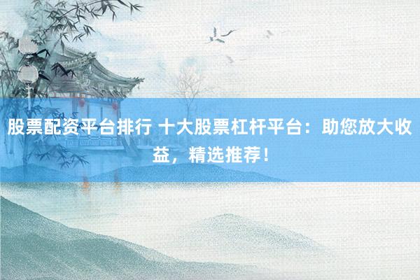 股票配资平台排行 十大股票杠杆平台:助您放大收益,精选推荐!