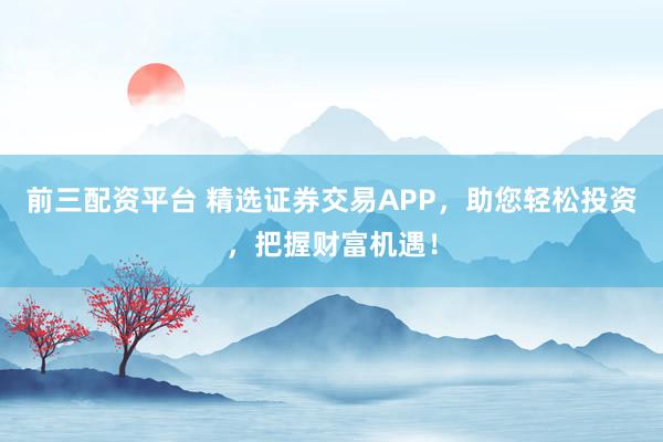 前三配资平台 精选证券交易APP，助您轻松投资，把握财富机遇！
