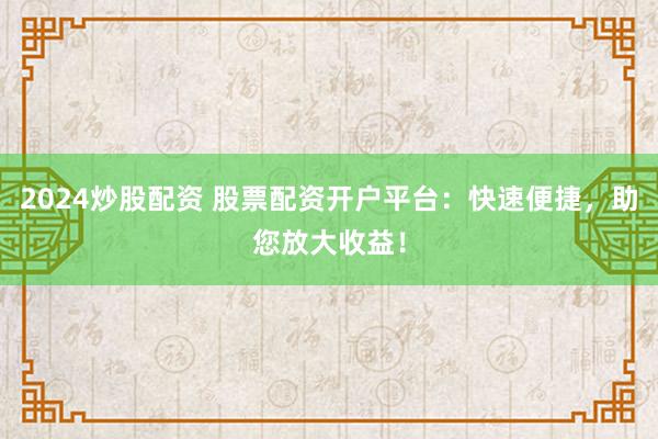 2024炒股配资 股票配资开户平台：快速便捷，助您放大收益！