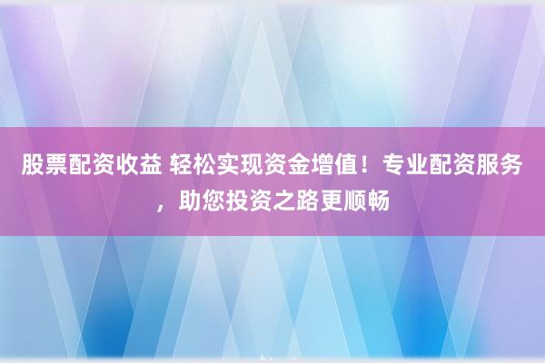股票配资收益 轻松实现资金增值！专业配资服务，助您投资之路更顺畅