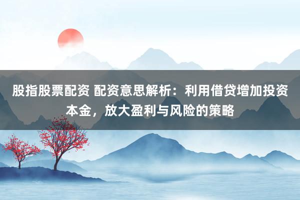股指股票配资 配资意思解析：利用借贷增加投资本金，放大盈利与风险的策略