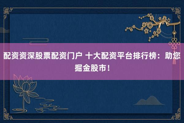 配资资深股票配资门户 十大配资平台排行榜：助您掘金股市！