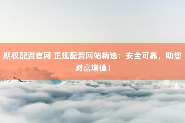 期权配资官网 正规配资网站精选：安全可靠，助您财富增值！
