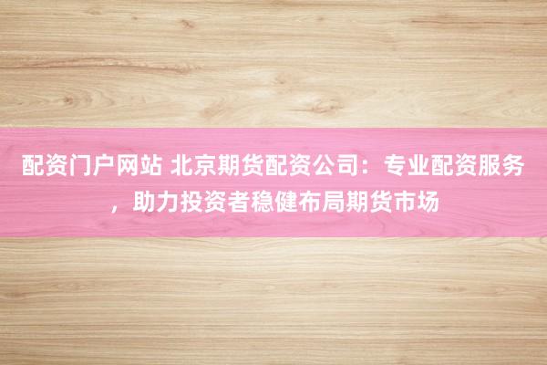 配资门户网站 北京期货配资公司：专业配资服务，助力投资者稳健布局期货市场