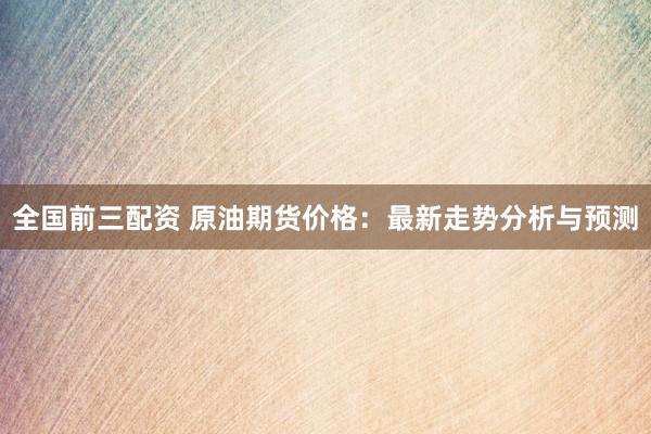 全国前三配资 原油期货价格：最新走势分析与预测