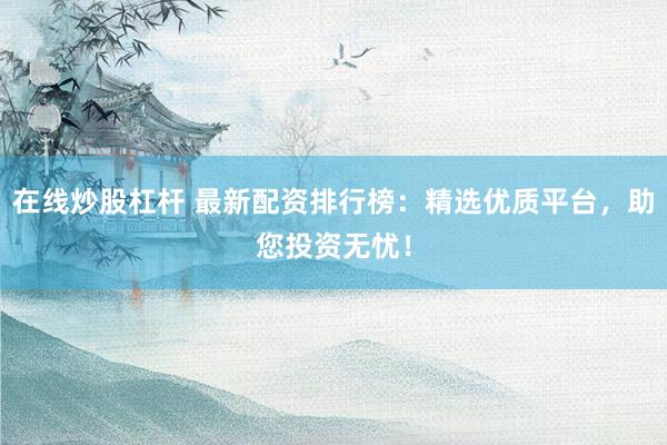 在线炒股杠杆 最新配资排行榜：精选优质平台，助您投资无忧！