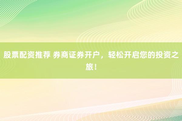 股票配资推荐 券商证券开户，轻松开启您的投资之旅！
