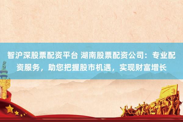 智沪深股票配资平台 湖南股票配资公司:专业配资服务,助您把握股市机遇,实现财富增长