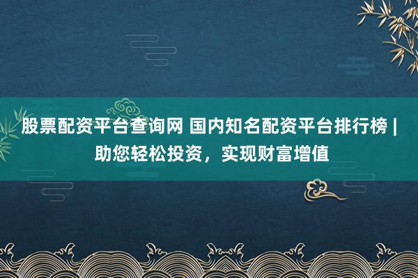 股票配资平台查询网 国内知名配资平台排行榜 | 助您轻松投资,实现财富增值