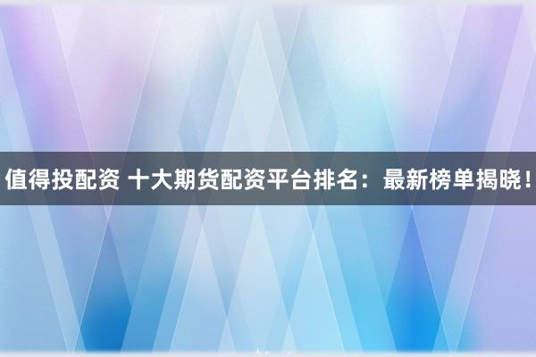 值得投配资 十大期货配资平台排名：最新榜单揭晓！