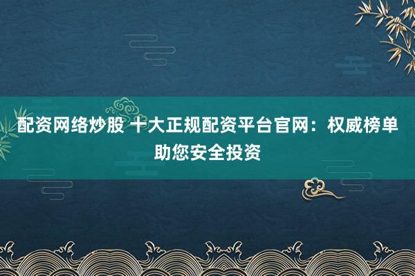 配资网络炒股 十大正规配资平台官网：权威榜单助您安全投资