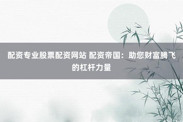 配资专业股票配资网站 配资帝国:助您财富腾飞的杠杆力量