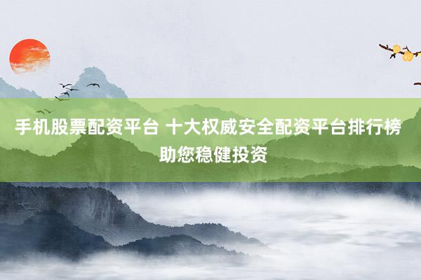 手机股票配资平台 十大权威安全配资平台排行榜 助您稳健投资