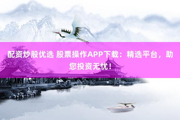 配资炒股优选 股票操作APP下载：精选平台，助您投资无忧！