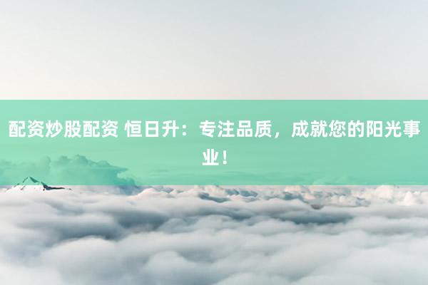 配资炒股配资 恒日升：专注品质，成就您的阳光事业！