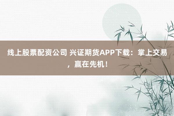 线上股票配资公司 兴证期货APP下载:掌上交易,赢在先机!