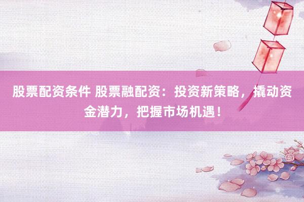 股票配资条件 股票融配资：投资新策略，撬动资金潜力，把握市场机遇！