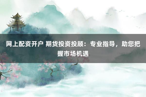 网上配资开户 期货投资投顾：专业指导，助您把握市场机遇