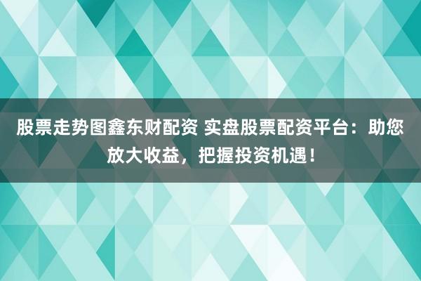 股票走势图鑫东财配资 实盘股票配资平台：助您放大收益，把握投资机遇！