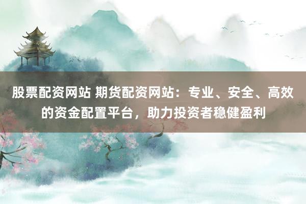 股票配资网站 期货配资网站:专业、安全、高效的资金配置平台,助力投资者稳健盈利