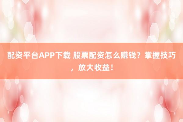 配资平台APP下载 股票配资怎么赚钱？掌握技巧，放大收益！