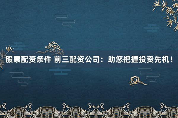 股票配资条件 前三配资公司:助您把握投资先机!