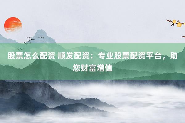股票怎么配资 顺发配资：专业股票配资平台，助您财富增值