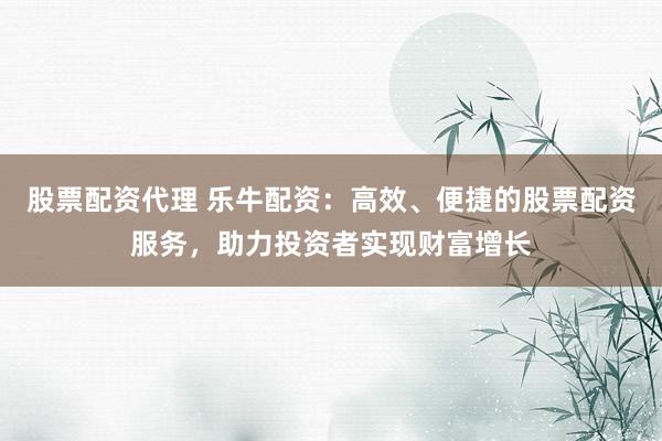 股票配资代理 乐牛配资：高效、便捷的股票配资服务，助力投资者实现财富增长