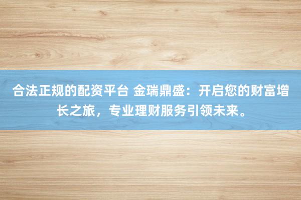 合法正规的配资平台 金瑞鼎盛:开启您的财富增长之旅,专业理财服务引领未来。