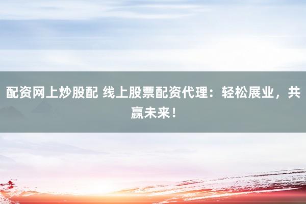 配资网上炒股配 线上股票配资代理：轻松展业，共赢未来！