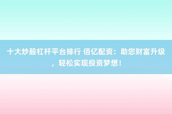 十大炒股杠杆平台排行 佰亿配资:助您财富升级,轻松实现投资梦想!