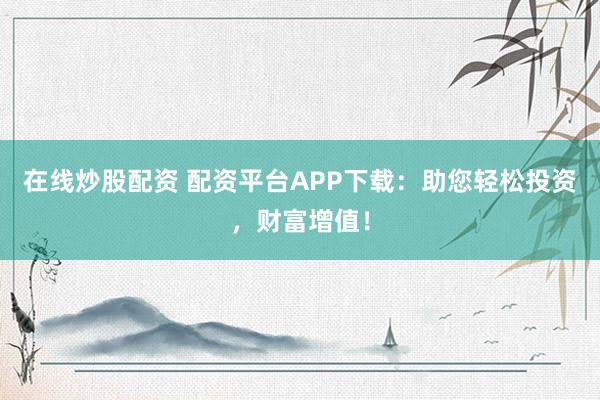 在线炒股配资 配资平台APP下载：助您轻松投资，财富增值！