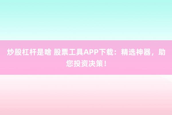 炒股杠杆是啥 股票工具APP下载：精选神器，助您投资决策！